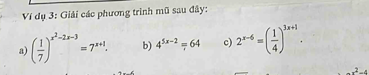 Ví dụ 3: Giải các phương trình mũ sau đây: 
a) ( 1/7 )^x^2-2x-3=7^(x+1). b) 4^(5x-2)=64 c) 2^(x-6)=( 1/4 )^3x+1.
-x^2-4