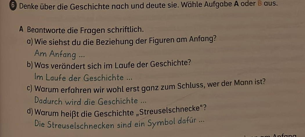 Denke über die Geschichte nach und deute sie. Wähle Aufgabe A oder B aus. 
A Beantworte die Fragen schriftlich. 
a) Wie siehst du die Beziehung der Figuren am Anfang? 
Am Anfang ... 
b) Was verändert sich im Laufe der Geschichte? 
Im Laufe der Geschichte ... 
c) Warum erfahren wir wohl erst ganz zum Schluss, wer der Mann ist? 
Dadurch wird die Geschichte ... 
d) Warum heißt die Geschichte „Streuselschnecke“? 
Die Streuselschnecken sind ein Symbol dafür ...