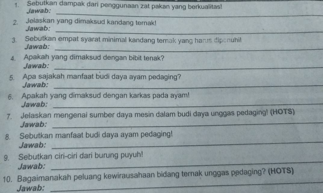 Sebutkan dampak dari penggunaan zat pakan yang berkualitas! 
Jawab: 
_ 
2. Jelaskan yang dimaksud kandang ternak! 
_ 
Jawab: 
3. Sebutkan empat syarat minimal kandang ternak yang harus diponuhi! 
Jawab:_ 
4. Apakah yang dimaksud dengan bibit tenak? 
Jawab:_ 
5. Apa sajakah manfaat budi daya ayam pedaging? 
Jawab:_ 
6. Apakah yang dimaksud dengan karkas pada ayam! 
Jawab:_ 
7. Jelaskan mengenai sumber daya mesin dalam budi daya unggas pedaging! (HOTS) 
Jawab: 
_ 
_ 
8. Sebutkan manfaat budi daya ayam pedaging! 
Jawab: 
_ 
9. Sebutkan ciri-ciri dari burung puyuh! 
Jawab: 
_ 
10. Bagaimanakah peluang kewirausahaan bidang ternak unggas pedaging? (HOTS) 
Jawab: