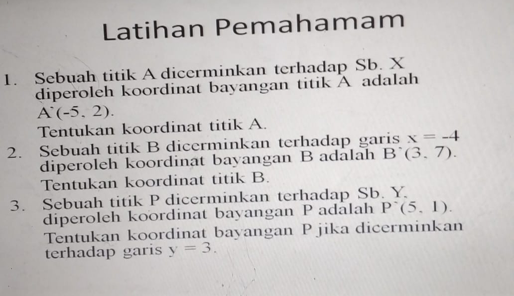 Latihan Pemahamam 
1. Sebuah titik A dicerminkan terhadap Sb. X
diperoleh koordinat bayangan titik A adalah
A^.(-5,2). 
Tentukan koordinat titik A. 
2. Sebuah titik B dicerminkan terhadap garis x=-4
diperoleh koordinat bayangan B adalah B (3,7). 
Tentukan koordinat titik B. 
3. Sebuah titik P dicerminkan terhadap Sb. Y. 
diperoleh koordinat bayangan P adalah P^-(5,1). 
Tentukan koordinat bayangan P jika dicerminkan 
terhadap garis y=3.