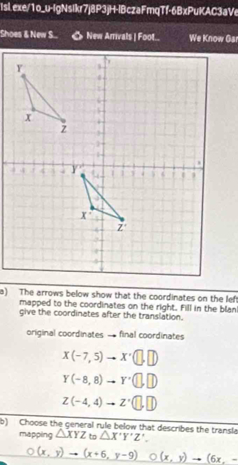 Shoes & New S... « New Arrivals | Foot.. We Know Gar
a) The arrows below show that the coordinates on the left
mapped to the coordinates on the right. Fill in the blan
give the coordinates after the translation.
original coordinates final coordinates
X(-7,5)to X'(□ ,□ )
Y(-8,8)to Y'(□ ,□ )
Z(-4,4)to Z'(□ ,□ )
b) Choose the general rule below that describes the transla
mapping △ XYZ to △ X'Y'Z'.
O(x,y)to (x+6,y-9) (x,y)to (6x,-