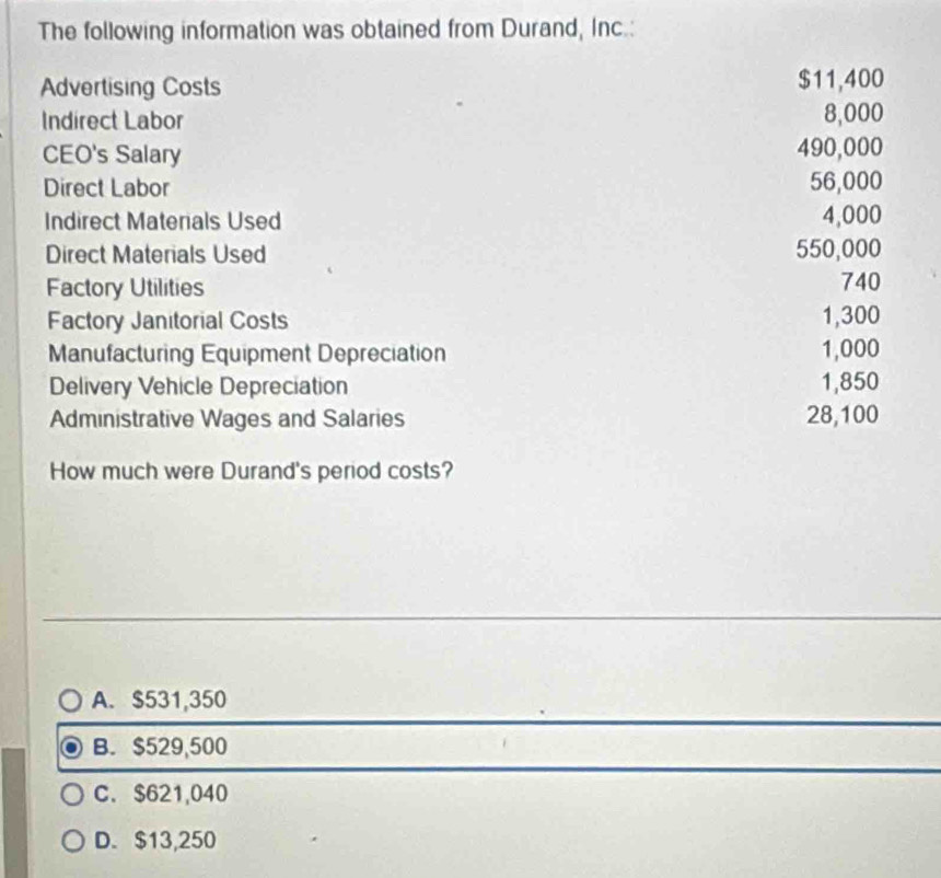 The following information was obtained from Durand, Inc.:
Advertising Costs $11,400
Indirect Labor 8,000
CEO's Salary 490,000
Direct Labor 56,000
Indirect Materials Used 4,000
Direct Materials Used 550,000
Factory Utilities 740
Factory Janitorial Costs
1,300
Manufacturing Equipment Depreciation 1,000
Delivery Vehicle Depreciation 1,850
Administrative Wages and Salaries 28,100
How much were Durand's period costs?
A. $531,350
B. $529,500
C. $621,040
D. $13,250