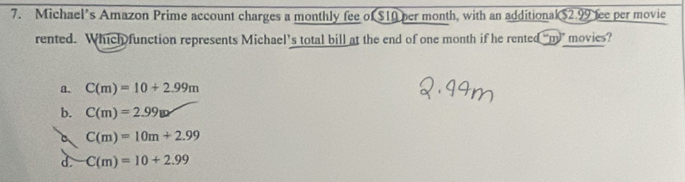 Michael’s Amazon Prime account charges a monthly fee of $10 per month, with an additional $2.99 fee per movie
rented. Which function represents Michael’s total bill at the end of one month if he rented “m” movies?
a、 C(m)=10+2.99m
b. C(m)=2.99w
C C(m)=10m+2.99
d. C(m)=10+2.99