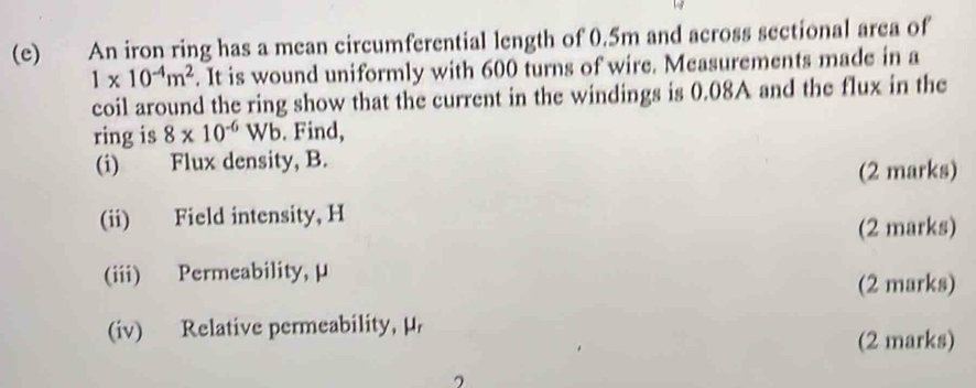 An iron ring has a mean circumferential length of 0.5m and across sectional area of
1* 10^(-4)m^2. It is wound uniformly with 600 turns of wire. Measurements made in a 
coil around the ring show that the current in the windings is 0.08A and the flux in the 
ring is 8* 10^(-6)Wb. Find, 
(i) Flux density, B. 
(2 marks) 
(ii) Field intensity, H
(2 marks) 
(iii) Permeability, μ
(2 marks) 
(iv) Relative permeability, μ, 
(2 marks)