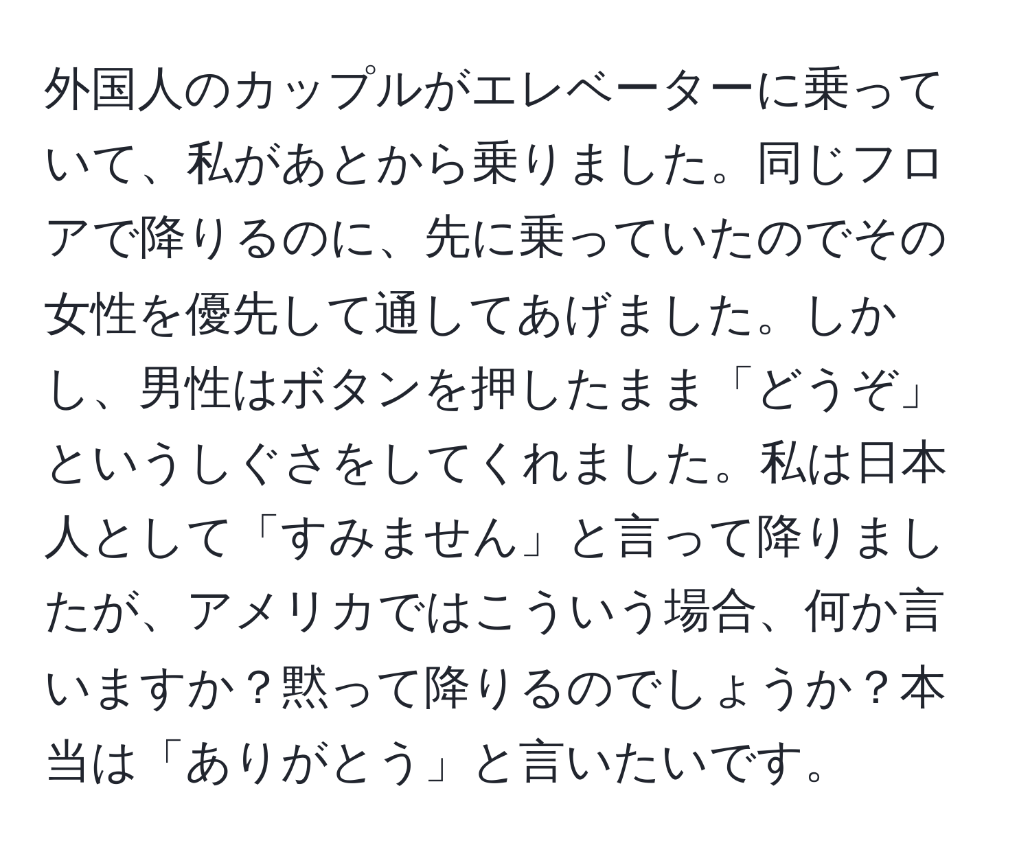 外国人のカップルがエレベーターに乗っていて、私があとから乗りました。同じフロアで降りるのに、先に乗っていたのでその女性を優先して通してあげました。しかし、男性はボタンを押したまま「どうぞ」というしぐさをしてくれました。私は日本人として「すみません」と言って降りましたが、アメリカではこういう場合、何か言いますか？黙って降りるのでしょうか？本当は「ありがとう」と言いたいです。