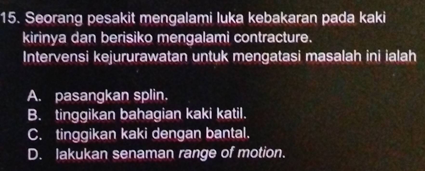 Seorang pesakit mengalami luka kebakaran pada kaki
kirinya dan berisiko mengalami contracture.
Intervensi kejururawatan untuk mengatasi masalah ini ialah
A. pasangkan splin.
B. tinggikan bahagian kaki katil.
C. tinggikan kaki dengan bantal.
D. lakukan senaman range of motion.