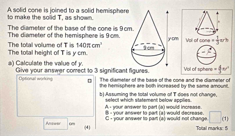 A solid cone is joined to a solid hemispher
to make the solid T, as shown.
The diameter of the base of the cone is 9c
The diameter of the hemisphere is 9cm.
The total volume of T is 140π cm^3
The total height of T is ycm.
a) Calculate the value of y.
Give your answer correct to 3 significant figures.
Optional working The diameter of the base of the cone and the diameter of
the hemisphere are both increased by the same amount.
b) Assuming the total volume of T does not change,
select which statement below applies.
A - your answer to part (a) would increase.
B - your answer to part (a) would decrease.
C - your answer to part (a) would not change. (1)
Answer cm (4)
Total marks: 5