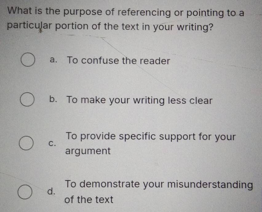 What is the purpose of referencing or pointing to a
particular portion of the text in your writing?
a. To confuse the reader
b. To make your writing less clear
To provide specific support for your
C.
argument
To demonstrate your misunderstanding
d.
of the text