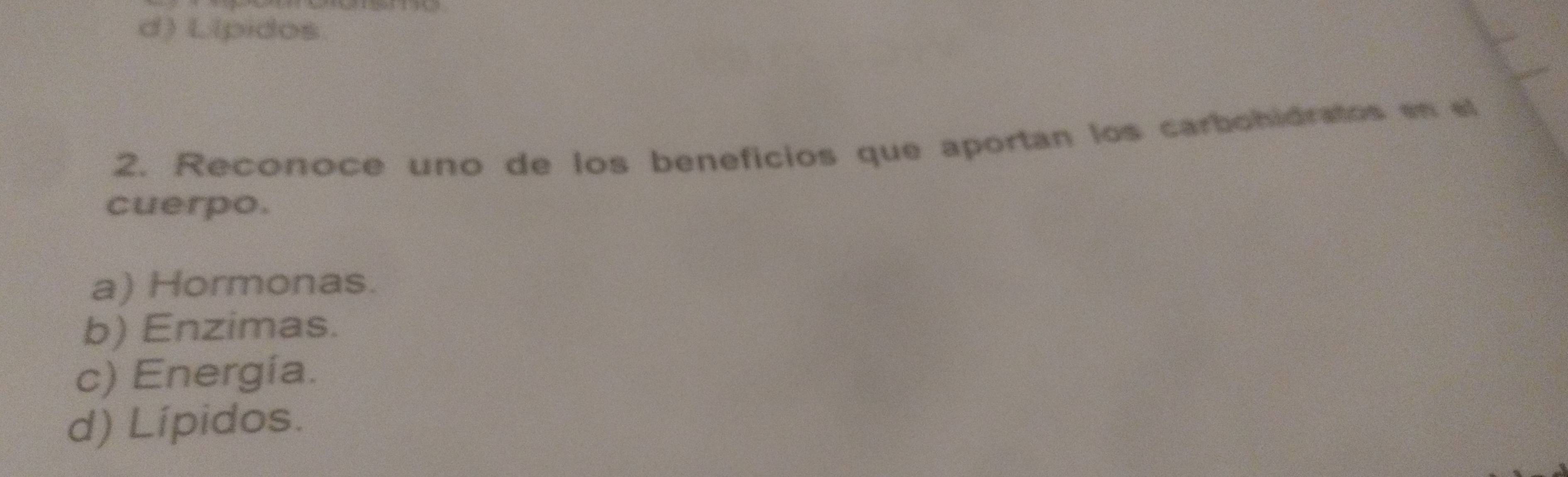 d) L(pidos
2. Reconoce uno de los beneficios que aportan los carbohidratos en el
cuerpo.
a) Hormonas.
b) Enzimas.
c) Energia.
d) Lípidos.