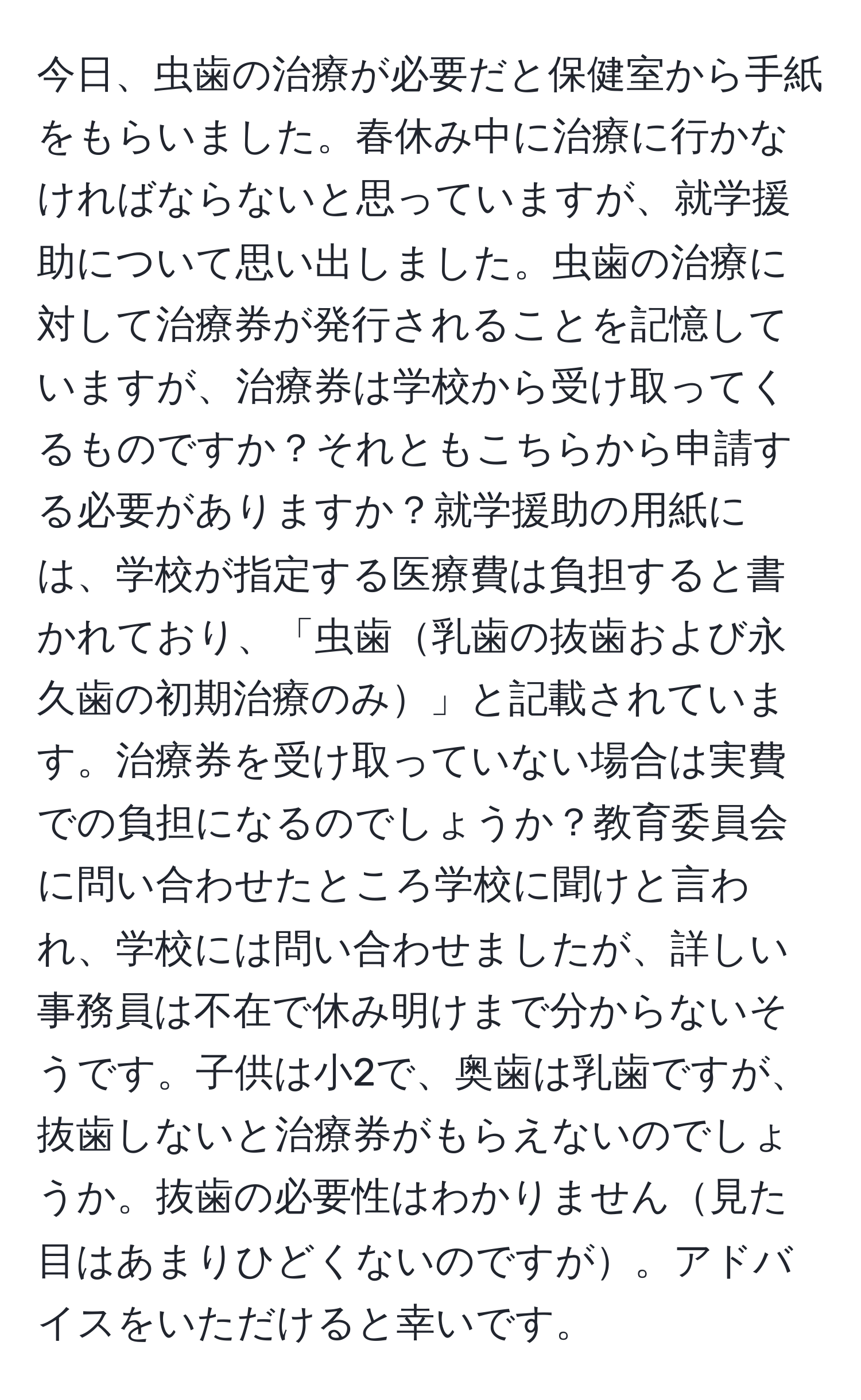 今日、虫歯の治療が必要だと保健室から手紙をもらいました。春休み中に治療に行かなければならないと思っていますが、就学援助について思い出しました。虫歯の治療に対して治療券が発行されることを記憶していますが、治療券は学校から受け取ってくるものですか？それともこちらから申請する必要がありますか？就学援助の用紙には、学校が指定する医療費は負担すると書かれており、「虫歯乳歯の抜歯および永久歯の初期治療のみ」と記載されています。治療券を受け取っていない場合は実費での負担になるのでしょうか？教育委員会に問い合わせたところ学校に聞けと言われ、学校には問い合わせましたが、詳しい事務員は不在で休み明けまで分からないそうです。子供は小2で、奥歯は乳歯ですが、抜歯しないと治療券がもらえないのでしょうか。抜歯の必要性はわかりません見た目はあまりひどくないのですが。アドバイスをいただけると幸いです。