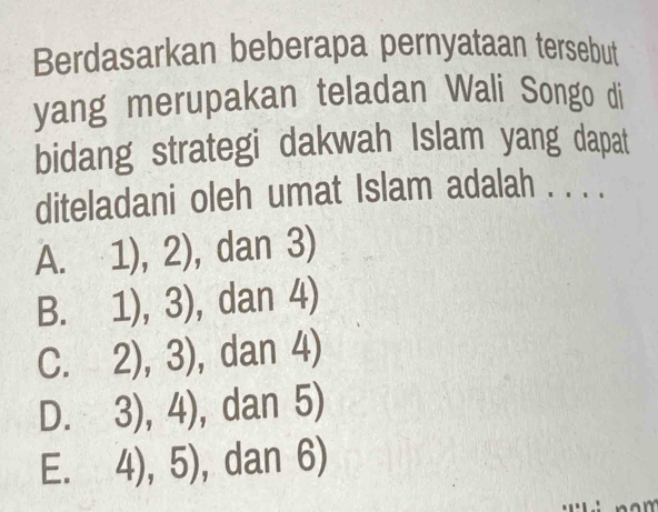 Berdasarkan beberapa pernyataan tersebut
yang merupakan teladan Wali Songo di
bidang strategi dakwah Islam yang dapat
diteladani oleh umat Islam adalah . . . .
A. 1),2) , dan 3)
a
B. 1),3) , dan 4)
C. 2),3) , dan 4)
D. 3),4) , dan 5)
E. 4),5) , dan 6)