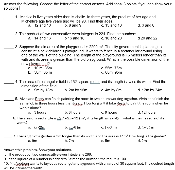 Answer the following. Choose the letter of the correct answer. Additional 3 points if you can show your
solutions.|
_1. Marivic is five years older than Michelle. In three years, the product of her age and
Michelle's age five years ago will be 90. Find their ages.
a. 12 and 10 b. 8 and 9 c. 15 and 10 d. 6 and 8
_2. The product of two consecutive even integers is 224. Find the numbers.
a. 14 and 16 b 16 and 18 c. 18 and 20 d 20 and 22
_
3. Suppose the old area of the playground is 2200m^2. The city government is planning to
construct a new children's playground. It wants to fence in a rectangular ground using
one of the walls of the building. The length of the playground is 15 meters longer than its
with and its area is greater than the old playground. What is the possible dimension of the
new playrgound?
a. 10 m, 35m c. 55m, 75m
b. 50m, 65 m d. 60m, 95m
_4. The area of rectangular field is 162 square meter and its length is twice its width. Find the
dimension of the field.
a. 9m by 18m b. 2m by 16m c. 4m by 8m d. 12m by 24m
_5. Alvin and Resty can finish painting the room in two hours working together. Alvin can finish the
same job in three hours less than Resty. How long will it take Resty to paint the room when he
works alone?
a. 3 hours b. 6 hours c. 9 hours d. 12 hours
_6. The area of a rectangle is (2x^2-2x-12)m^2 , if its length is (2x+4)m , what is the measure of its
width?
a. (x-_ _ 2)m b. (x-8)m c. (x-3)m d. (x-5)m
_7. The length of a garden is 5m longer than its width and the area is 14m^2.How long is the garden?
a. 9m b. 7m c. 5m d. 2m
Answer this problem. Show your solutions.
8. The product of two consecutive even integers is 288.
9. If the square of a number is added to 8 times the number, the result is 100.
10. Mr. Apoloan wants to lay out a rectangular playground with an area of 30 square feet. The desired length
will be 7 times the width.