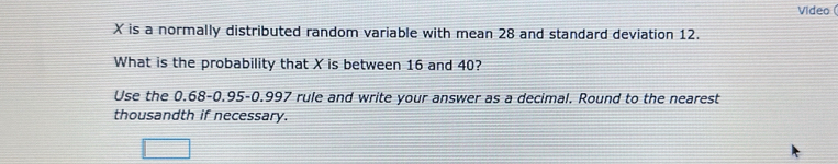 Video (
X is a normally distributed random variable with mean 28 and standard deviation 12. 
What is the probability that X is between 16 and 40? 
Use the 0.68 -0.95 -0.997 rule and write your answer as a decimal. Round to the nearest 
thousandth if necessary.