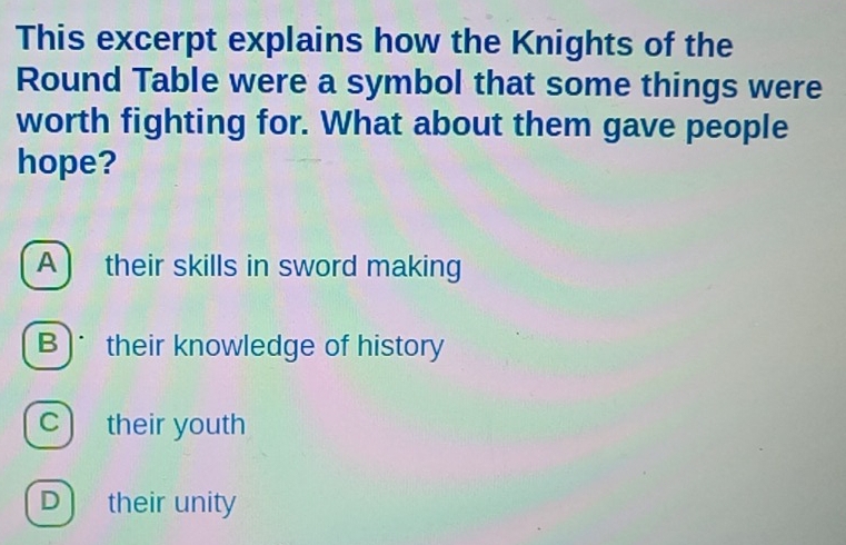 This excerpt explains how the Knights of the
Round Table were a symbol that some things were
worth fighting for. What about them gave people
hope?
A ) their skills in sword making
B) their knowledge of history
C their youth
D) their unity