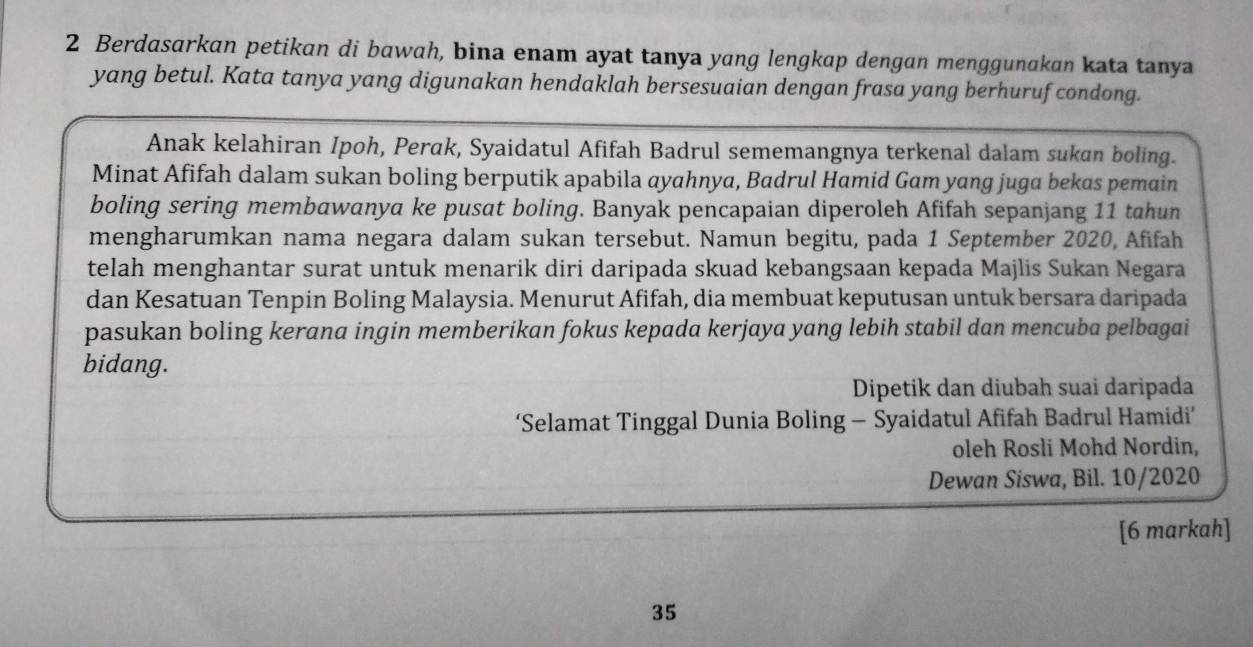 Berdasarkan petikan di bawah, bina enam ayat tanya yang lengkap dengan menggunakan kata tanya 
yang betul. Kata tanya yang digunakan hendaklah bersesuaian dengan frasa yang berhuruf condong. 
Anak kelahiran Ipoh, Perak, Syaidatul Afifah Badrul sememangnya terkenal dalam sukan boling. 
Minat Afifah dalam sukan boling berputik apabila ayahnya, Badrul Hamid Gam yang juga bekas pemain 
boling sering membawanya ke pusat boling. Banyak pencapaian diperoleh Afifah sepanjang 11 tahun 
mengharumkan nama negara dalam sukan tersebut. Namun begitu, pada 1 September 2020, Afifah 
telah menghantar surat untuk menarik diri daripada skuad kebangsaan kepada Majlis Sukan Negara 
dan Kesatuan Tenpin Boling Malaysia. Menurut Afifah, dia membuat keputusan untuk bersara daripada 
pasukan boling kerana ingin memberikan fokus kepada kerjaya yang lebih stabil dan mencuba pelbagai 
bidang. 
Dipetik dan diubah suai daripada 
‘Selamat Tinggal Dunia Boling - Syaidatul Afifah Badrul Hamidi’ 
oleh Rosli Mohd Nordin, 
Dewan Siswa, Bil. 10/2020 
[6 markah] 
35