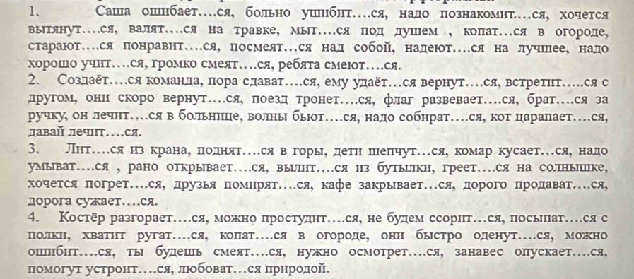 Сашаошнбает…ся, больно ушшибнт…ся, надо познакомнт…ся,хочется
вьытянут...ся, валят...ся на травке, мыт...ся ΠодΚдушем , копат..ся в огороде,
старают…ся понравнт…ся, посмеят…ся над собой, надеют…ся на лучшее, надо
хорошо учнт…ся, громко смеят…ся, ребята смеют…ся.
2. Создает…ся команлае пора сдават…ся, ему удаξт…ся вернут…ся, встретίт…ся с
другому онн скоро вернут…ся, поезд тронет…ся, флаг развевает…ся, брат…ся за
ручку, он лечнт…ся в больннеце, волньбьют…ся, нало собнрат…ся, кот царапает…ся,
давай лечιт…ся
3. Лнт…ся нз кранае πеоοдιнίятесявόгорыηό δдетηнίόδшеπчут.ся,комар кусает.сяе надо
умыват…ся , рано открывает…ся, вырлΗт…ся из бутььΙкн, греет….ся на солныике,
хочется погрет…ся, лрузья Πомнрят…ся кафе закрывает…ся, дорого Πродават.ся,
дорога суает…ся
4. Костδр разгорает…ся, можно πростуднт…ся, не будем ссорит…ся, посьепат…ся с
полкне хвΒатнт ругат…ся, колат…ся в огородее онн бьстро оденут…ся, можно
ошнбнт…ся, ты булешь смеят…ся, нужно осмотрет…ся, занавес опускает…ся,
Πомогут устронт…сяе лΕобоват…я прнродой.