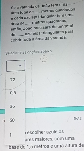 Se a varanda de João tem uma
área total de _metros quadrados
e cada azulejo triangular tem uma
área de_ metros quadrados,
então, João precisará de um total
de _azulejos triangulares para
cobrir 1oda a área da varanda.
Selecione as opções abaixo:
72
0,5
36
0 50 Nota:
1 ) escolher azulejos
ares maiores, com uma
base de 1,5 metros e uma altura de