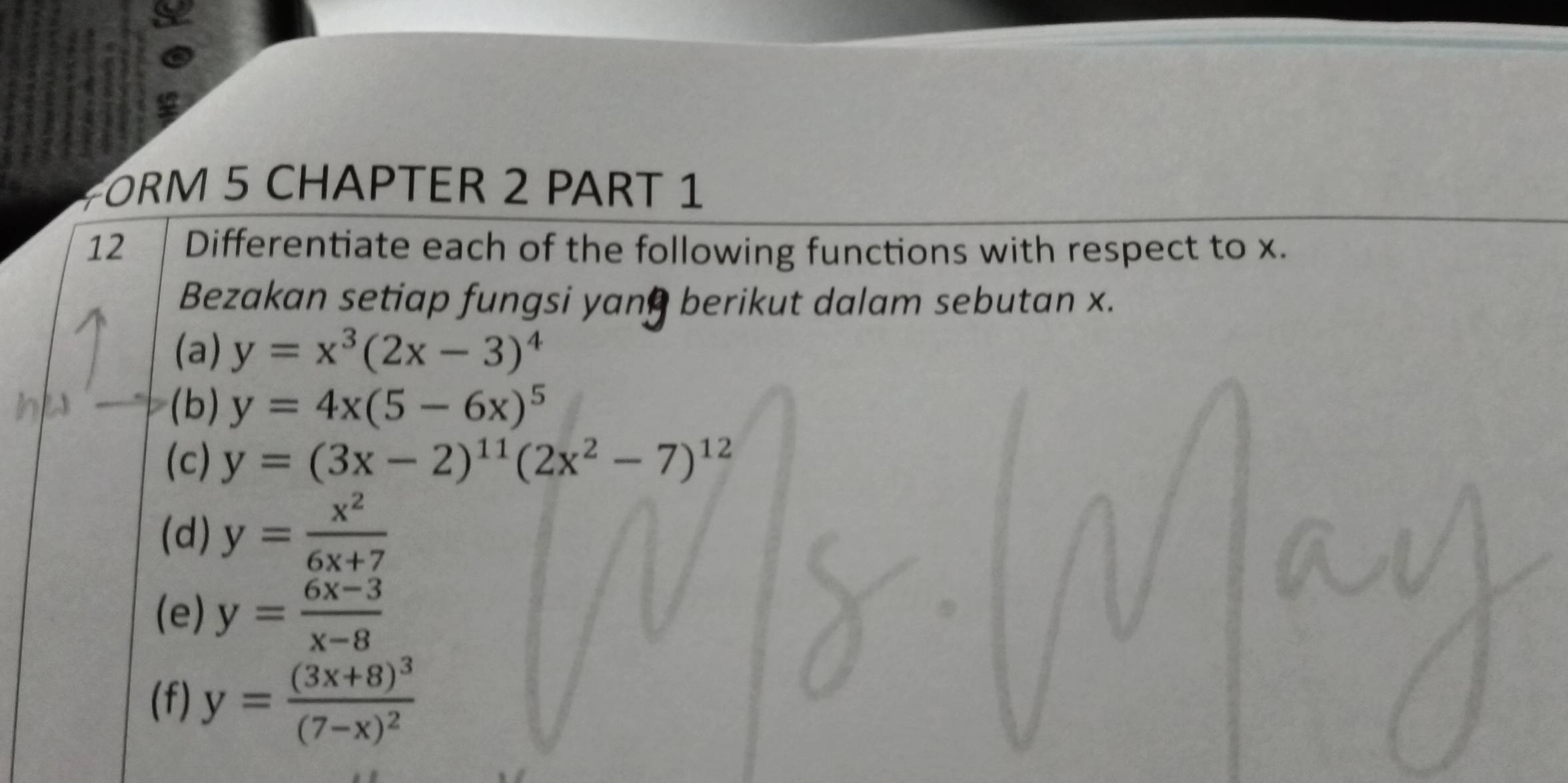 ORM 5 CHAPTER 2 PART 1 
12 Differentiate each of the following functions with respect to x. 
Bezakan setiap fungsi yan berikut dalam sebutan x. 
(a) y=x^3(2x-3)^4
(b) y=4x(5-6x)^5
(c) y=(3x-2)^11(2x^2-7)^12
(d) y= x^2/6x+7 
(e) y= (6x-3)/x-8 
(f) y=frac (3x+8)^3(7-x)^2