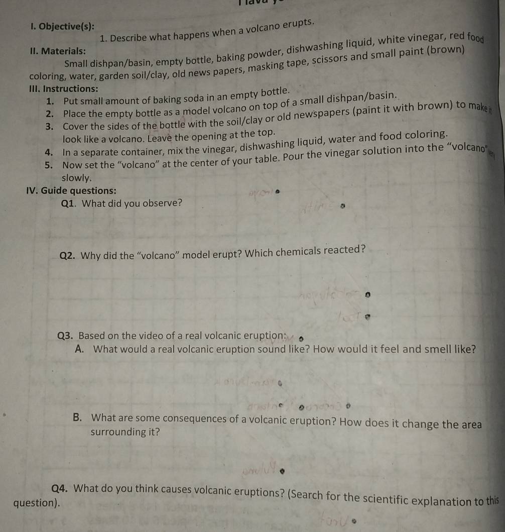 Tiava 
I. Objective(s): 
1. Describe what happens when a volcano erupts. 
Small dishpan/basin, empty bottle, baking powder, dishwashing liquid, white vinegar, red food 
II. Materials: 
coloring, water, garden soil/clay, old news papers, masking tape, scissors and small paint (brown) 
III. Instructions: 
1. Put small amount of baking soda in an empty bottle. 
2. Place the empty bottle as a model volcano on top of a small dishpan/basin. 
3. Cover the sides of the bottle with the soil/clay or old newspapers (paint it with brown) to make 
look like a volcano. Leave the opening at the top. 
4. In a separate container, mix the vinegar, dishwashing liquid, water and food coloring. 
5. Now set the “volcano” at the center of your table. Pour the vinegar solution into the “volcan 
slowly. 
IV. Guide questions: 
Q1. What did you observe? 
Q2. Why did the “volcano” model erupt? Which chemicals reacted? 
Q3. Based on the video of a real volcanic eruption: 
A. What would a real volcanic eruption sound like? How would it feel and smell like? 
B. What are some consequences of a volcanic eruption? How does it change the area 
surrounding it? 
Q4. What do you think causes volcanic eruptions? (Search for the scientific explanation to this 
question). 
。