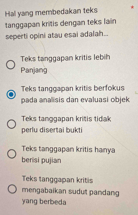 Hal yang membedakan teks
*
tanggapan kritis dengan teks lain
seperti opini atau esai adalah...
Teks tanggapan kritis lebih
Panjang
Teks tanggapan kritis berfokus
pada analisis dan evaluasi objek
Teks tanggapan kritis tidak
perlu disertai bukti
Teks tanggapan kritis hanya
berisi pujian
Teks tanggapan kritis
mengabaikan sudut pandang
yang berbeda