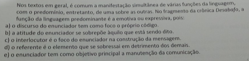 Nos textos em geral, é comum a manifestação simultânea de várias funções da linguagem,
com o predomínio, entretanto, de uma sobre as outras. No fragmento da crônica Desabafo, a
função da linguagem predominante é a emotiva ou expressiva, pois:
a) o discurso do enunciador tem como foco o próprio código.
b) a atitude do enunciador se sobrepõe àquilo que está sendo dito.
c) o interlocutor é o foco do enunciador na construção da mensagem.
d) o referente é o elemento que se sobressai em detrimento dos demais.
e) o enunciador tem como objetivo principal a manutenção da comunicação.