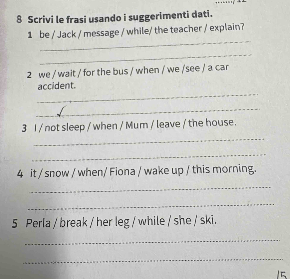 Scrivi le frasi usando i suggerimenti dati. 
_ 
1 be / Jack / message / while/ the teacher / explain? 
_ 
2 we / wait / for the bus / when / we /see / a car 
_ 
accident. 
_ 
3 I / not sleep / when / Mum / leave / the house. 
_ 
_ 
4 it / snow / when/ Fiona / wake up / this morning. 
_ 
_ 
5 Perla / break / her leg / while / she / ski. 
_ 
_