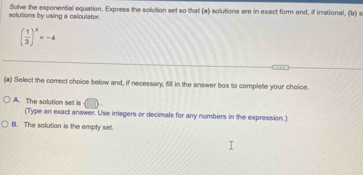 Solve the exponential equation. Express the solution set so that (a) solutions are in exact form and, if irrational, (b) s
solutions by using a calculator.
( 1/3 )^x=-4
(a) Select the correct choice below and, if necessary, fill in the answer box to complete your choice.
A. The solution set is  
(Type an exact answer. Use integers or decimals for any numbers in the expression.)
B. The solution is the empty set.