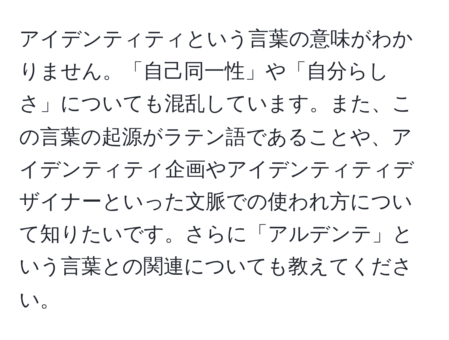 アイデンティティという言葉の意味がわかりません。「自己同一性」や「自分らしさ」についても混乱しています。また、この言葉の起源がラテン語であることや、アイデンティティ企画やアイデンティティデザイナーといった文脈での使われ方について知りたいです。さらに「アルデンテ」という言葉との関連についても教えてください。