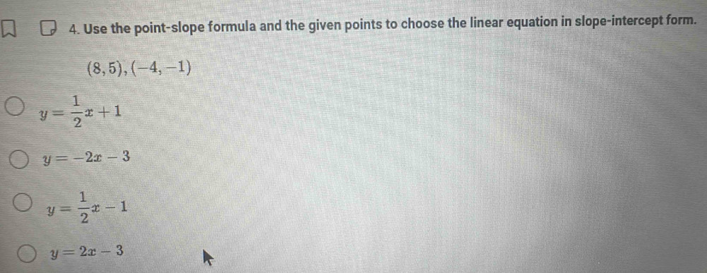 Use the point-slope formula and the given points to choose the linear equation in slope-intercept form.
(8,5),(-4,-1)
y= 1/2 x+1
y=-2x-3
y= 1/2 x-1
y=2x-3