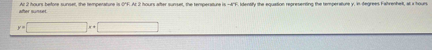 At 2 hours before sunset, the temperature is 0°F. At 2 hours after sunset, the temperature is -4°F. Identify the equation representing the temperature y, in degrees Fahrenheit, at x hours
after sunset.
y=□ x+□