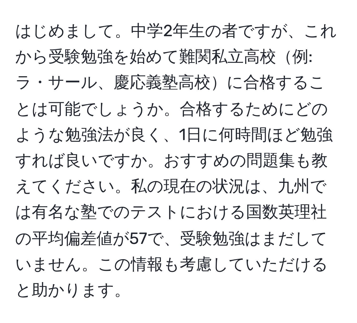 はじめまして。中学2年生の者ですが、これから受験勉強を始めて難関私立高校例: ラ・サール、慶応義塾高校に合格することは可能でしょうか。合格するためにどのような勉強法が良く、1日に何時間ほど勉強すれば良いですか。おすすめの問題集も教えてください。私の現在の状況は、九州では有名な塾でのテストにおける国数英理社の平均偏差値が57で、受験勉強はまだしていません。この情報も考慮していただけると助かります。