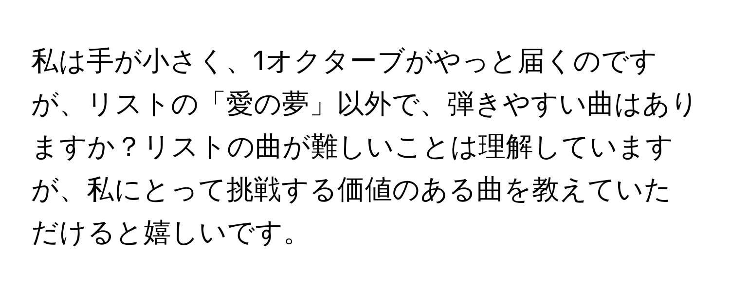 私は手が小さく、1オクターブがやっと届くのですが、リストの「愛の夢」以外で、弾きやすい曲はありますか？リストの曲が難しいことは理解していますが、私にとって挑戦する価値のある曲を教えていただけると嬉しいです。