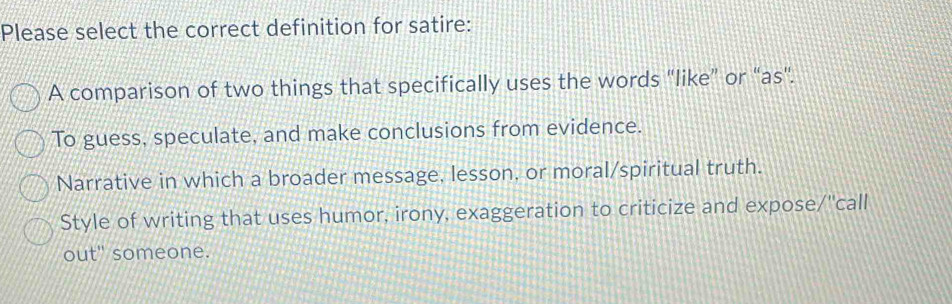 Please select the correct definition for satire:
A comparison of two things that specifically uses the words "like” or “as".
To guess, speculate, and make conclusions from evidence.
Narrative in which a broader message, lesson, or moral/spiritual truth.
Style of writing that uses humor, irony, exaggeration to criticize and expose/''call
out" someone.