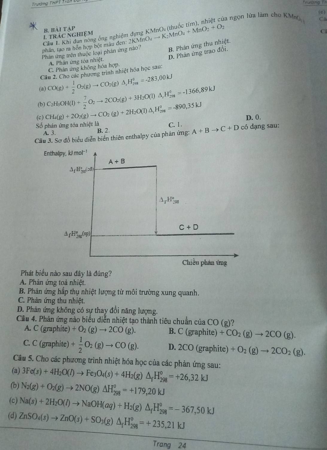 Trường THPT Tran Dị
Trường Th
(e)
la ngọn lửa làm cho KMn   CA
B. Bài tậP
I. TRÁC NGHIệM
Câu 1. Khi đun nóng ổng nghiệm đựng KMn
phân, tạo ra hỗn hợp bột màu đen: 2KMnO₄ _ , K_2MnO_4+MnO_2+O_2
Cl
Phân ứng trên thuộc loại phản ứng nào? B. Phản ứng thu nhiệt.
D. Phản ứng trao đổi.
A. Phân ứng tóa nhiệt.
C. Phản ứng không hóa hợp.
Câu 2. Cho các phương trình nhiệt hóa học sau:
(a) CO(g)+ 1/2 O_2(g)to CO_2(g)△ _rH_(298)^0=-283,00kJ
(b) C_2H_5OH(l)+ 7/2 O_2to 2CO_2(g)+3H_2O(l)△ _rH_(298)^0=-1366,89kJ
(c) CH_4(g)+2O_2(g)to CO_2(g)+2H_2O(l)△ _rH_(298)^0=-890,35kJ D. 0.
ố phản ứng tỏa nhiệt là C. 1.
A. 3. B. 2.
Câu 3. Sơ đồ biểu diễn biến thiên enthalpy của phản ứng: A+Bto C+D có dạng sau:
Enthalpy, kJ mol^(-1)
A/ B
△ _fH_(3y)°(cd)
△ _rH_(298)°
C+D
△ _fH_(2%)^o(sp)
Chiều phân ứng
Phát biểu nào sau đây là đúng?
A. Phản ứng toả nhiệt.
B. Phản ứng hấp thụ nhiệt lượng từ môi trường xung quanh.
C. Phản ứng thu nhiệt.
D. Phản ứng không có sự thay đổi năng lượng.
Câu 4. Phản ứng nào biểu diễn nhiệt tạo thành tiêu chuẩn của CO(g) )?
A. C (graphite) +O_2(g)to 2CO(g). B. C (graphite) +CO_2(g)to 2CO(g).
C. C (graphite) + 1/2 O_2(g)to CO(g). D. 2CO (graphite) +O_2(g)to 2CO_2(g).
Câu 5. Cho các phương trình nhiệt hóa học của các phản ứng sau:
(a) 3Fe(s)+4H_2O(l)to Fe_3O_4(s)+4H_2(g)△ _fH_(298)^0=+26,32kJ
(b) N_2(g)+O_2(g)to 2NO(g)△ H_(298)^0=+179,20kJ
(c) Na(s)+2H_2O(l)to NaOH(aq)+H_2(g)△ _fH_(298)^0=-367,50kJ
(d) ZnSO_4(s)to ZnO(s)+SO_3(g)△ _fH_(298)^o=+235,21kJ
Trang 24