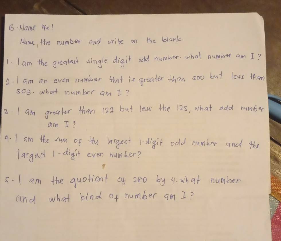 Name Me! 
Name, the number and write on the blank. 
1. I am the greatest single digit odd number. what number am I? 
2. I am an even number that is greater than soo but less than
503. what number am t? 
3. I am greater than 123 but less the 125, what odd number 
am I? 
21. I am the cum of the largest 1 -digit odd number and the 
largest 1 -digit even number? 
5. I am the quotient of 280 by 4. what number 
and what kind of number am I?