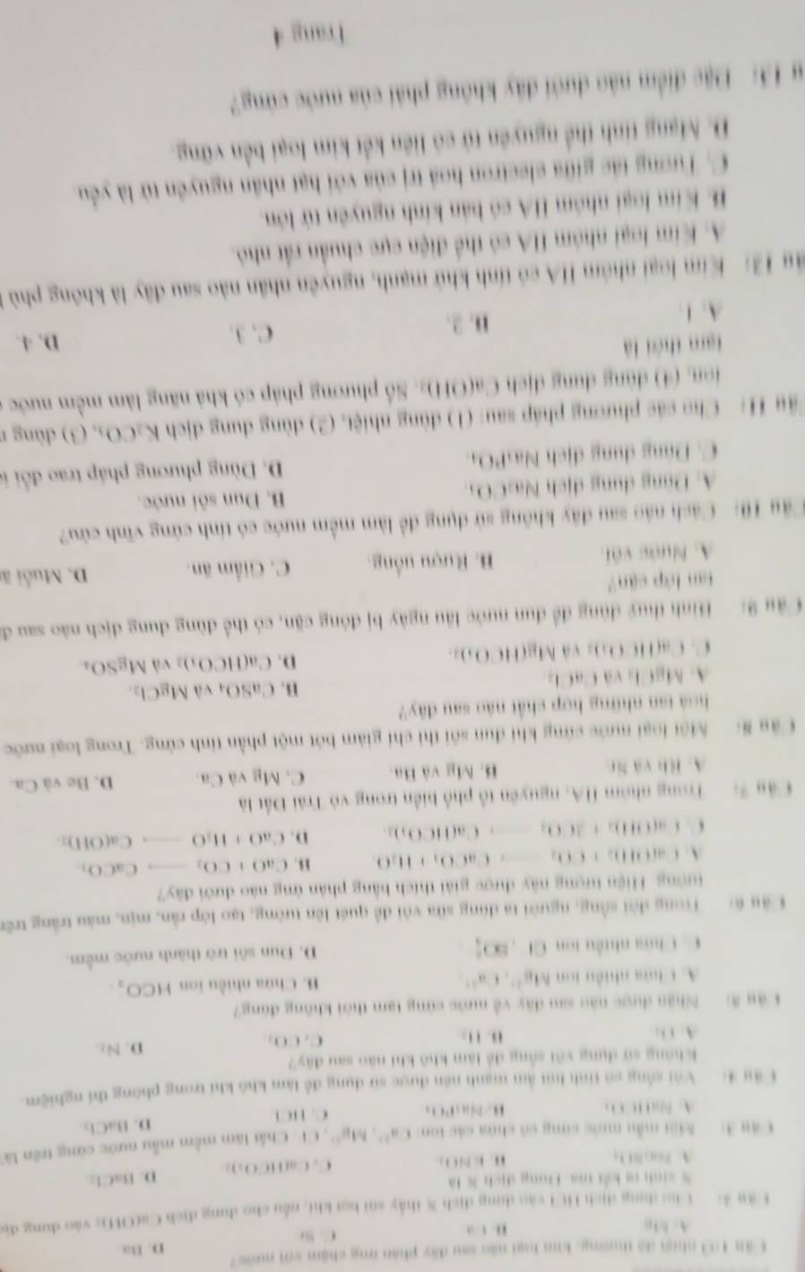 Lăn 103 nhuợ đó thường, kim loại năo su đây phản ứng chậm với nước 7
A.h1g C. Nr D. Ba
, ,
Cău 4:  Cho dụng dịch HCi vào dụng dịch X thấy súi bợt kht, nều cho dung địch Ca(OH); vào dung đị
* sinh ra kết ma Đung dịch X là
A. Pi B O B i  O  。 C . ( af|f(c)_2)= D. BaCl_2
c an b Môi mẫu mước sứng có chứa các ton Ca^(2+),Mg^(2+) CF . Chất làm mềm mẫu nước cứng trên l
D. BaCl_2
A. B. NaPO; C. HCl
Câu 4:  Với sống số tính hú ằm mạnh nên được sử dụng để làm khô khí trong phòng thí nghiệm.
Không sự dụng với sống để làm khô khi nào sau đây?
A C 1. 1 . C. CO_2
D. N_1
Câu #    Nhận được nău sau đây về nước cứng tạm thời không đùng?
A. Chứa nhiều ion A(8)^2+,Ca^(2+) B. Chứa nhiều ion HCO_2
C. Chứa nhiều ton CI,80° D. Dun sôi trở thành nước mềm,
Câu 6   Trong đời sống, người ta dùng sữa với đề quét lên tường, tạo lớp rắn, mịn, màu trắng trên
tướng. Hiện tượng này được giải thích bằng phân ứng nào đưới đây?
A. Ca(OH)_2+CO_2to CaCO_3+H_2O_3 B. CaO+CO_2 780000 CaCO_1
C. Ca(OHO_2+3CO_2to Ca(HCO_3)_2 D. CaO+H_2O Ca(OH)_2.
Cầu 7:   Trong nhóm HA, nguyên tổ phố biển trong vô Trái Đất là
A. Bìh và lir B. Mg và Ba. C. Mg và Ca. D. Be và Ca.
Câu # Một loại nước cứng khi đun sối thì chỉ giám bớt một phần tính cứng. Trong loại nước
hoá tan những hợp chất nào sau đây?
B.
A. MgCl₂ và CaCl CaSO_4 và MgCl_2.
(11(0,)
D. Ca(HCO_3)_3 và MgSO_4
C. Ca(HCO)= và Mg(HC
Cậu 9: Hình thuỷ đùng để đun nước lầu ngày bị đóng cặn, có thể dùng dung địch nào sau đ
tan lớp cận?
A. Nước vôi B. Rượu uồng. C. Giểm ăn. D. Muỗi ă
Câu 10:  Cách náo sau đây không sử dụng để làm mềm nước có tính cứng vĩnh cứu?
A. Đùng dụng dịch Na:CO5 B. Đun sôi nước.
C. Dùng dung dịch NasPO  D. Dùng phương pháp trao đổi 
Tâu H: Cho các phương pháp sau: (1) dùng nh (01,(2) dùng dung dịch K_3CO_3,(3) dùng r
ion, (4) dùng dung dịch Ca(OH)2. Số phương pháp có khả năng làm mềm nước ở
tam thời là D. 4.
A. 1
B. 2.
C. 3.
ậg 12: Kim loại nhóm HA có tính khử mạnh, nguyên nhân nào sau đây là không phù
A. Kim loại nhóm HA có thể điện cực chuẩn rất nhỏ.
B. Kim loại nhóm HA có bản kính nguyên tử lớn.
C. Tương tác giữa electron hoá trị của với hạt nhân nguyên từ là yêu.
D. Mạng tinh thể nguyên tử có liên kết kim loại bền vững.
# 13: Đặc điểm nào dưới đây không phải của nước cứng?
1 rang 4