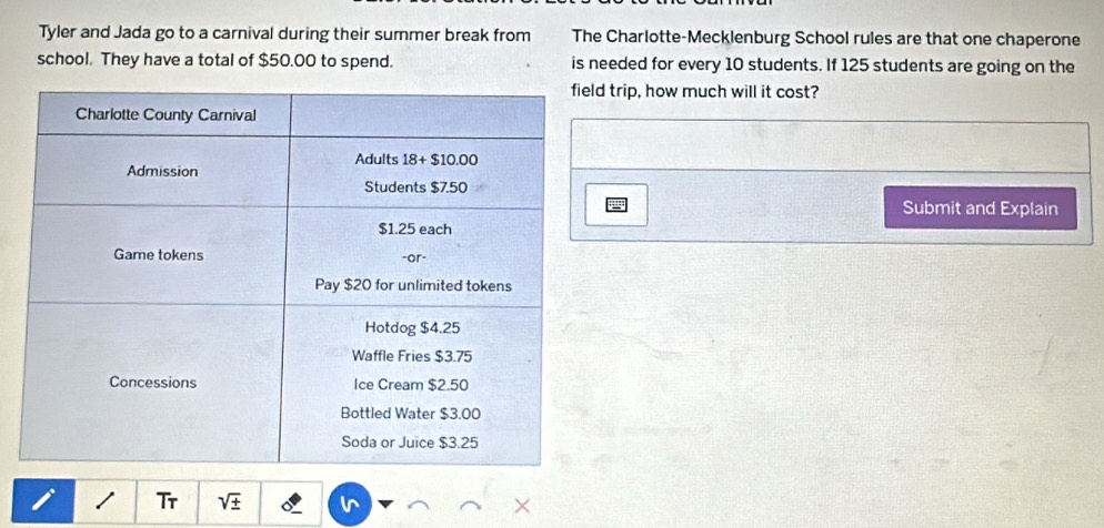 Tyler and Jada go to a carnival during their summer break from The Charlotte-Mecklenburg School rules are that one chaperone
school. They have a total of $50.00 to spend. is needed for every 10 students. If 125 students are going on the
trip, how much will it cost?
Submit and Explain
/ Tr