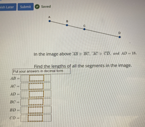 ish Later Submit Saved 
In the image above overline AB≌ overline BC, overline AC≌ overline CD , and AD=18. 
Find the lengths of all the segments in the image. 
Put your answers in decimal form
AB= □ □
AC= □ □ ||
AD=□
BC=□
BD=□
CD=□ 132