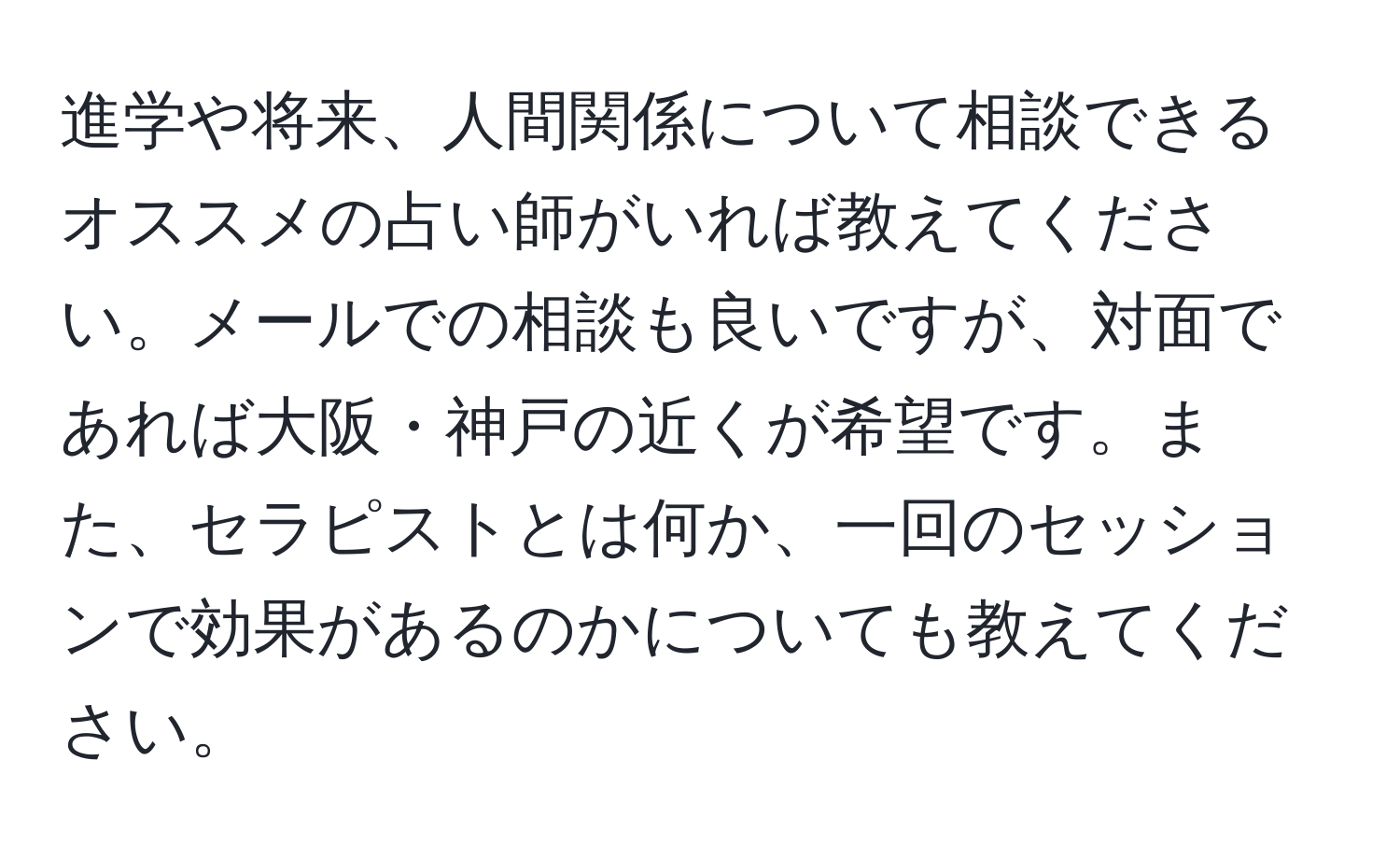 進学や将来、人間関係について相談できるオススメの占い師がいれば教えてください。メールでの相談も良いですが、対面であれば大阪・神戸の近くが希望です。また、セラピストとは何か、一回のセッションで効果があるのかについても教えてください。