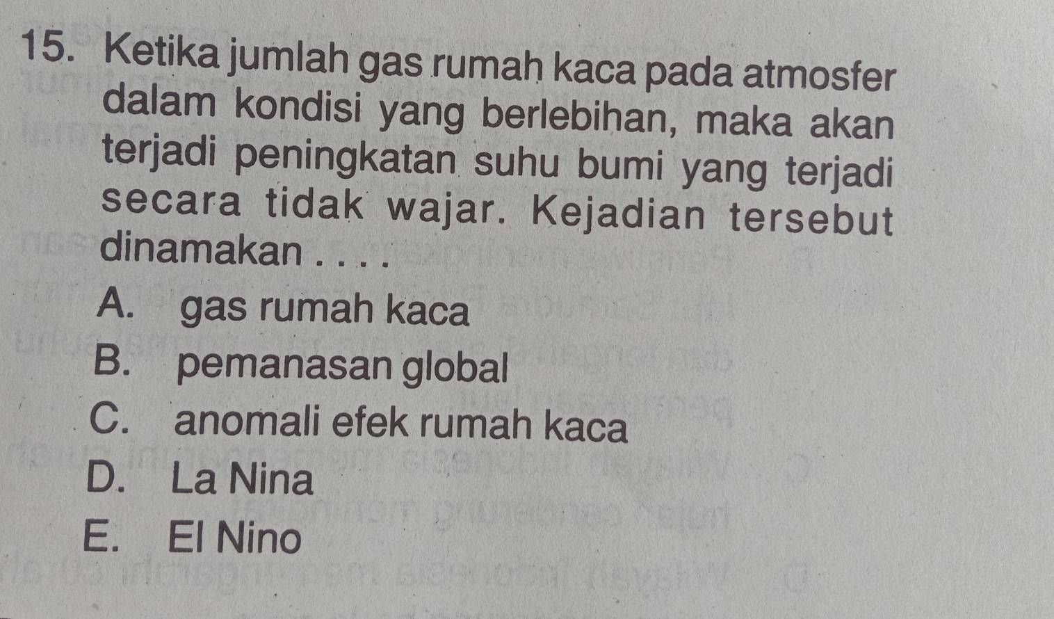 Ketika jumlah gas rumah kaca pada atmosfer
dalam kondisi yang berlebihan, maka akan
terjadi peningkatan suhu bumi yang terjadi
secara tidak wajar. Kejadian tersebut
dinamakan . . . .
A. gas rumah kaca
B. pemanasan global
C. anomali efek rumah kaca
D. La Nina
E. El Nino