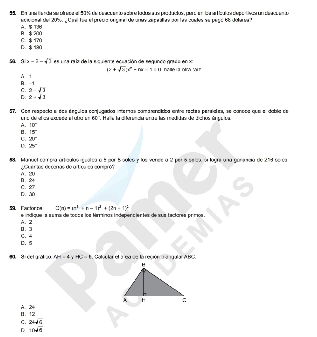 En una tienda se ofrece el 50% de descuento sobre todos sus productos, pero en los artículos deportivos un descuento
adicional del 20%. ¿Cuál fue el precio original de unas zapatillas por las cuales se pagó 68 dólares?
A. $ 136
B. $ 200
C. $ 170
D. $ 180
56. Si x=2-sqrt(3) es una raíz de la siguiente ecuación de segundo grado en x :
(2+sqrt(3))x^2+nx-1=0 , halle la otra raíz.
A. 1
B. -1
C. 2-sqrt(3)
D. 2+sqrt(3)
57. Con respecto a dos ángulos conjugados internos comprendidos entre rectas paralelas, se conoce que el doble de
uno de ellos excede al otro en 60° *. Halla la diferencia entre las medidas de dichos ángulos.
A. 10°
B. 15°
C. 20°
D. 25°
58. Manuel compra artículos iguales a 5 por 8 soles y los vende a 2 por 5 soles, si logra una ganancia de 216 soles.
¿Cuántas decenas de artículos compró?
A. 20
B. 24
C. 27
D. 30
59. Factorice: Q(n)=(n^2+n-1)^2+(2n+1)^2
e indique la suma de todos los términos independientes de sus factores primos.
A. 2
B. 3
C. 4
D. 5
60. Si del gráfico, AH=4 y HC=6. Calcular el área de la región triangular ABC.
A. 24
B. 12
C. 24sqrt(6)
D. 10sqrt(6)