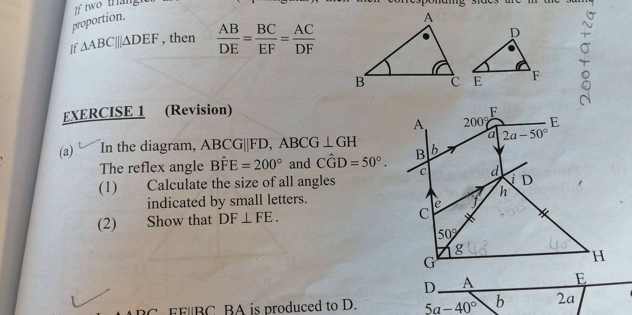 If two trianght
proportion.
If △ ABC|||△ DEF , then  AB/DE = BC/EF = AC/DF 
EXERCISE 1 (Revision) 
(a) In the diagram, ABCG||FD, ABCG⊥ GH
The reflex angle Bhat FE=200° and Cwidehat GD=50°.
(1) Calculate the size of all angles
indicated by small letters. 
(2) Show that DF⊥ FE.
C  EF/BC BA is produced to D. 5a-40°