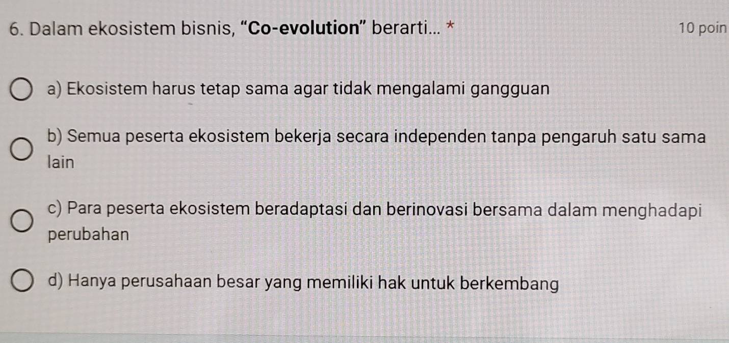 Dalam ekosistem bisnis, “Co-evolution” berarti... * 10 poin
a) Ekosistem harus tetap sama agar tidak mengalami gangguan
b) Semua peserta ekosistem bekerja secara independen tanpa pengaruh satu sama
lain
c) Para peserta ekosistem beradaptasi dan berinovasi bersama dalam menghadapi
perubahan
d) Hanya perusahaan besar yang memiliki hak untuk berkembang