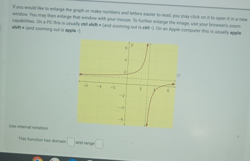 If you would like to enlarge the graph or make numbers and letters easier to read, you may click on it to open it in a new 
window. You may then enlarge that window with your mouse. To further enlarge the image, use your browser's zoom 
capabilities. On a PC this is usually ctrl shift + (and zooming out is ctrl -). On an Apple computer this is usually apple 
shift + (and zooming out is apple -). 
Use interval notation 
This function has domain □ and range □.