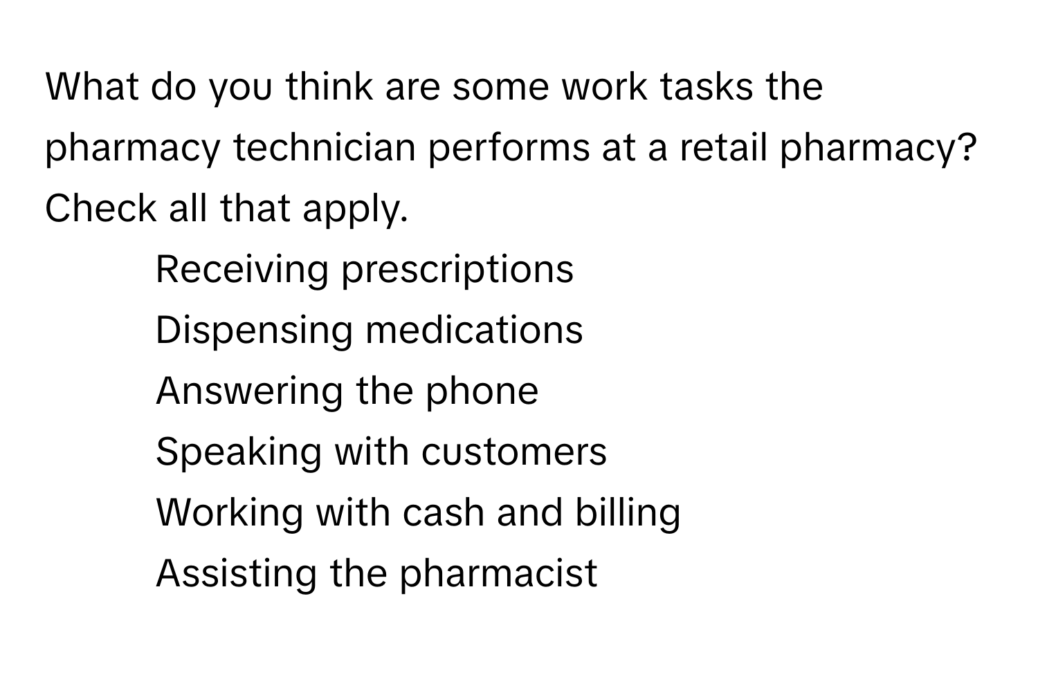 What do you think are some work tasks the pharmacy technician performs at a retail pharmacy? Check all that apply.

- Receiving prescriptions
- Dispensing medications
- Answering the phone
- Speaking with customers
- Working with cash and billing
- Assisting the pharmacist