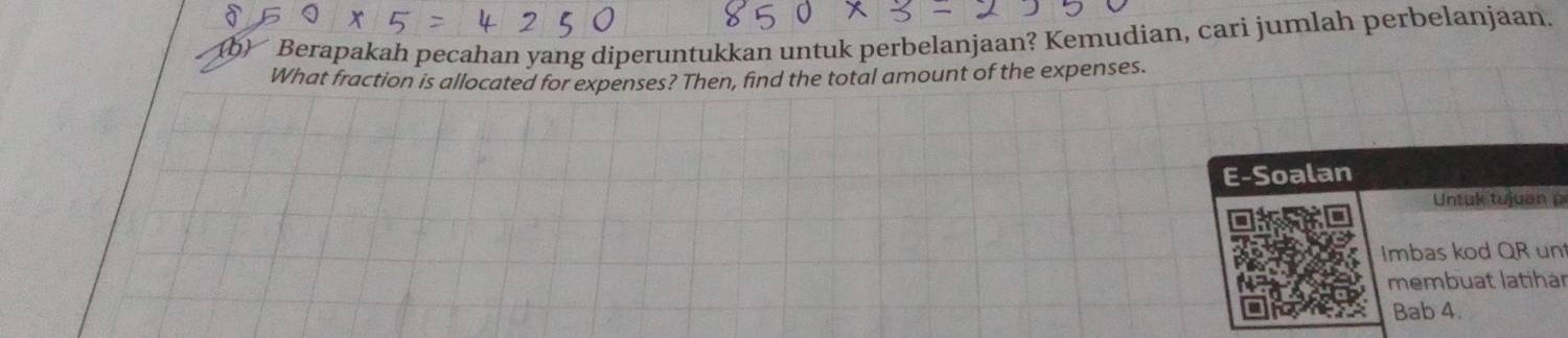 Berapakah pecahan yang diperuntukkan untuk perbelanjaan? Kemudian, cari jumlah perbelanjaan. 
What fraction is allocated for expenses? Then, find the total amount of the expenses. 
E-Soalan 
Untuk tujuan p 
Imbas kod QR un 
membuat latihär 
Bab 4.