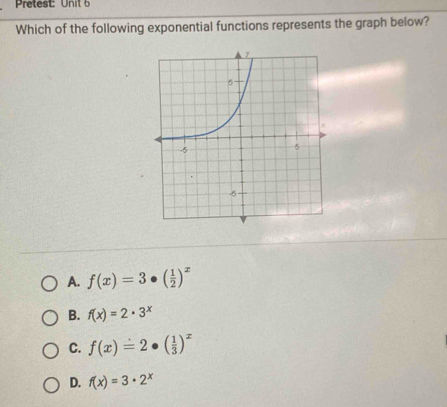 Pretest: Unit 6
Which of the following exponential functions represents the graph below?
A. f(x)=3· ( 1/2 )^x
B. f(x)=2· 3^x
C. f(x)=2· ( 1/3 )^x
D. f(x)=3· 2^x