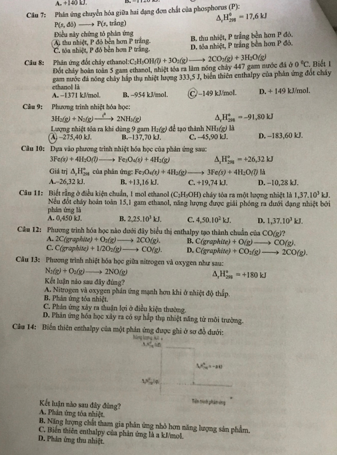 A. +140 kJ.
Câu 7: Phản ứng chuyển hóa giữa hai dạng đơn chất của phosphorus (P):
P(s,do)to P(s , trắng)
△ _rH_(298)^0=17,6kJ
Điều này chứng tỏ phản ứng
A. thu nhiệt, P đỏ bền hơn P trắng. B. thu nhiệt, P trắng bền hơn P đỏ.
C. tỏa nhiệt, P đỏ bền hơn P trắng. D. tỏa nhiệt, P trắng bền hơn P đỏ.
Câu 8: Phản ứng đốt cháy ethanol: C_2H_5OH(l)+3O_2(g) 2CO_2(g)+3H_2O(g) 0°C. Biết 1
Đốt cháy hoàn toàn 5 gam ethanol, nhiệt tỏa ra làm nóng chảy 447 gam nước đá ở
gam nước đá nóng chảy hấp thụ nhiệt lượng 333,5 J, biển thiên enthalpy của phản ứng đốt cháy
ethanol là
A. −1371 kJ/mol. B. -954 kJ/mol. C −149 kJ/mol. D. + 149 kJ/mol.
Câu 9: Phương trình nhiệt hóa học:
3H_2(g)+N_2(g)xrightarrow t^(l^0)2NH_3(g)
^ _r^(oH_(298)^o=-91,80kJ
Lượng nhiệt tỏa ra khi dùng 9 gam H_2)(g) đề tạo thành NH_3(g) là
A. -275,40 kJ. B.-137,70 kJ. C. -45,90 kJ. D. -183,60 kJ.
Cu 10: Dựa vào phương trình nhiệt hóa học của phản ứng sau:
3Fe(s)+4H_2O(l) to Fe_3O_4(s)+4H_2(g) △ _rH_(298)°=+26,32kJ
Giá trị △ _rH_(298)^o của phản ứng: Fe_3O_4(s)+4H_2(g)to 3Fe(s)+4H_2O(l)la
A.-26,32 kJ. B. +13 16 kJ. C. +19,74kJ. D. -10,28 kJ.
Câu 11: Biết rằng ở điều kiện chuẩn, 1 mol ethanol (C_2H_5OH) cháy tỏa ra một lượng nhiệt là 1,37.10^3kJ.
Nếu đốt cháy hoàn toàn 15,1 gam ethanol, năng lượng được giải phóng ra dưới dạng nhiệt bởi
phản ứng là
A. 0,450 kJ. B. 2,25.10^3kJ. C. 4,50.10^2kJ. D. 1,37.10^3kJ.
Câu 12: Phương trình hóa học nào dưới đây biểu thị enthalpy tạo thành chuẩn của CO(g) 2
A. 2C(graphite)+O_2(g)to 2CO(g). B. C(graphite, +O(g)to CO(g).
C. C(graphite)+1/2O_2(g)to CO(g). D. C(graphite) +CO_2(g)to 2CO(g).
Câu 13: Phương trình nhiệt hóa học giữa nitrogen và oxygen như sau:
N_2(g)+O_2(g)to 2NO(g)
△ _rH_(298)^o=+180kJ
Kết luận nào sau đây đúng?
A. Nitrogen và oxygen phản ứng mạnh hơn khi ở nhiệt độ thấp.
B. Phản ứng tỏa nhiệt.
C. Phản ứng xảy ra thuận lợi ở điều kiện thường.
D. Phản ứng hóa học xảy ra có sự hấp thụ nhiệt năng từ môi trường.
Câu 14: Biến thiên enthalpy của một phản ứng được ghi ở sơ đồ dưới:
àng tợng  3 3 1
△ H_2P_(20)°=-alpha
1,N_(-2)°
Tiên trính phẩm ứng
Kết luận nào sau đây đúng?
A. Phản ứng tỏa nhiệt.
B. Năng lượng chất tham gia phản ứng nhỏ hơn năng lượng sản phẩm.
C. Biến thiên enthalpy của phản ứng là a kJ/mol.
D. Phản ứng thu nhiệt.