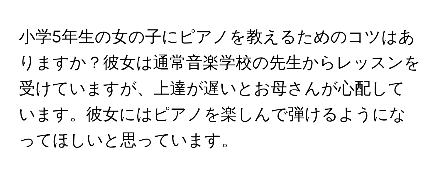 小学5年生の女の子にピアノを教えるためのコツはありますか？彼女は通常音楽学校の先生からレッスンを受けていますが、上達が遅いとお母さんが心配しています。彼女にはピアノを楽しんで弾けるようになってほしいと思っています。