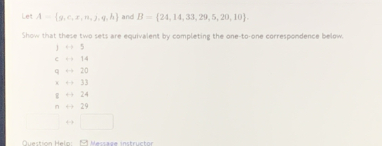 Let A= g,c,x,n,j,q,h and B= 24,14,33,29,5,20,10. 
Show that these two sets are equivalent by completing the one-to-one correspondence below.
1 5
14
q 20
χ 33
g 24
n 29
Question Helo: 1 Message instructor